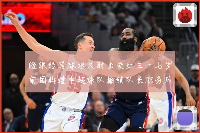 瞪眼怒骂球迷又肘击染红三十七岁前国脚遭中超球队撤销队长职务风战术观察：最新赛事动态与深度分析