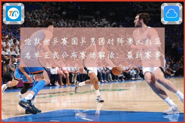 伦敦世乒赛国乒男团对阵澳大利亚名单正式公布赛场解读：最新赛事动态与深度分析