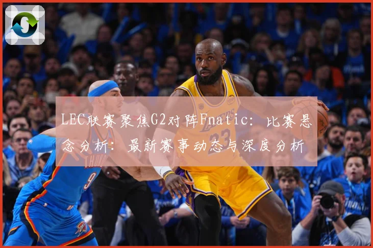 LEC联赛聚焦G2对阵Fnatic：比赛悬念分析：最新赛事动态与深度分析