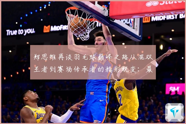 郑思维再谈羽毛球巅峰之路从混双王者到赛场传承者的精彩蜕变：最新赛事动态与深度分析