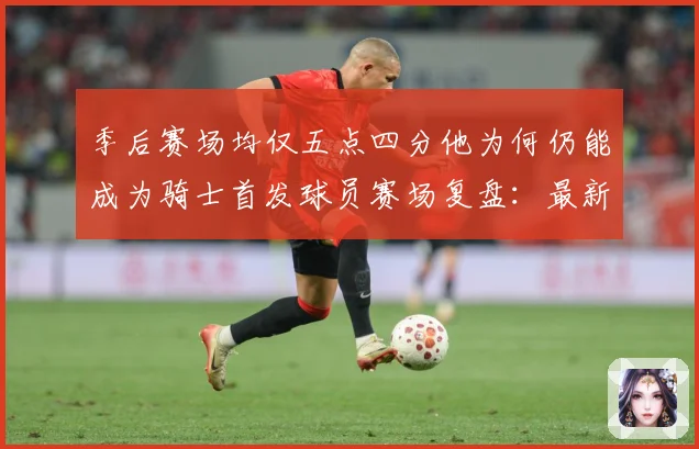 季后赛场均仅五点四分他为何仍能成为骑士首发球员赛场复盘：最新赛事动态与深度分析