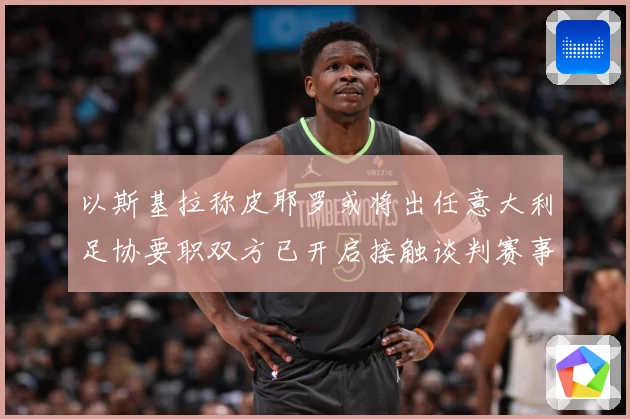 以斯基拉称皮耶罗或将出任意大利足协要职双方已开启接触谈判赛事前瞻：最新赛事动态与深度分析
