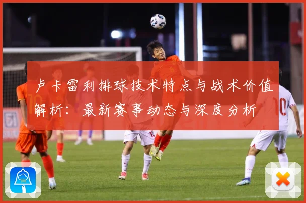 卢卡雷利排球技术特点与战术价值解析：最新赛事动态与深度分析