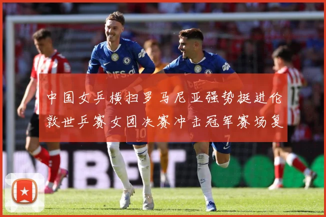 中国女乒横扫罗马尼亚强势挺进伦敦世乒赛女团决赛冲击冠军赛场复盘：最新赛事动态与深度分析