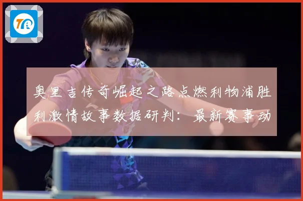 奥里吉传奇崛起之路点燃利物浦胜利激情故事数据研判：最新赛事动态与深度分析