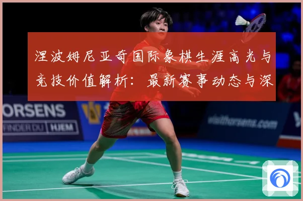 涅波姆尼亚奇国际象棋生涯高光与竞技价值解析：最新赛事动态与深度分析