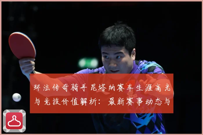 环法传奇骑手昆塔纳赛车生涯高光与竞技价值解析：最新赛事动态与深度分析