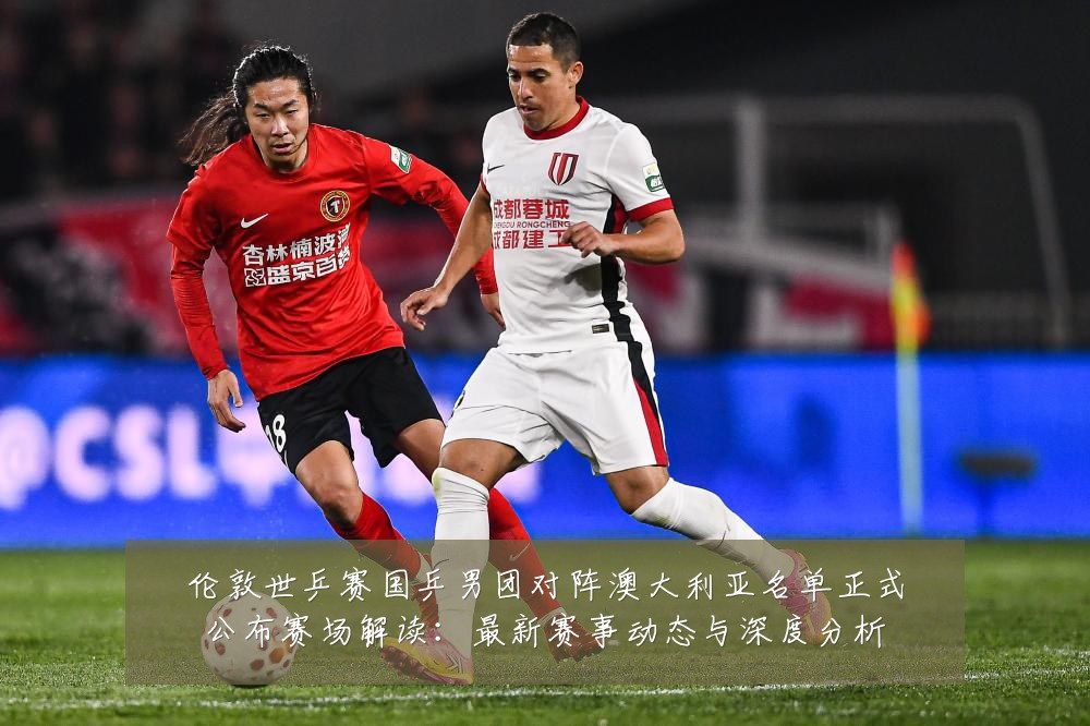 伦敦世乒赛国乒男团对阵澳大利亚名单正式公布赛场解读:最新赛事动态与深度分析