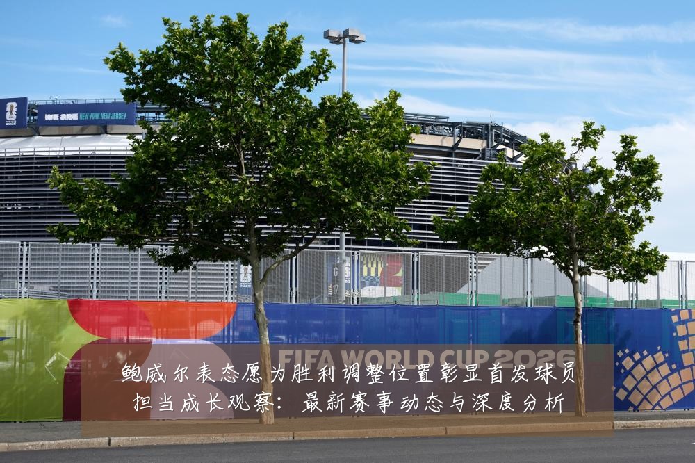 鲍威尔表态愿为胜利调整位置彰显首发球员担当成长观察:最新赛事动态与深度分析