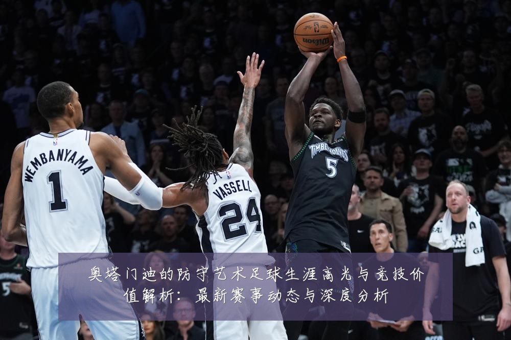 奥塔门迪的防守艺术足球生涯高光与竞技价值解析:最新赛事动态与深度分析