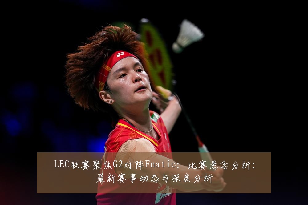 LEC联赛聚焦G2对阵Fnatic:比赛悬念分析:最新赛事动态与深度分析