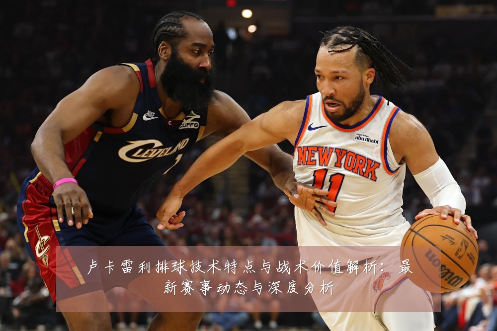 卢卡雷利排球技术特点与战术价值解析:最新赛事动态与深度分析
