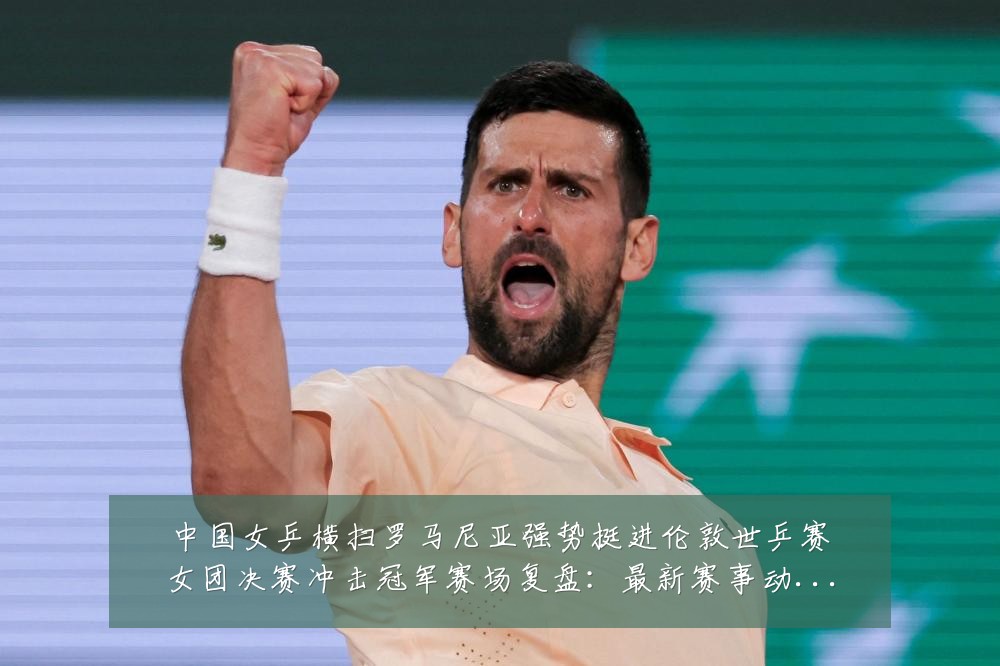 中国女乒横扫罗马尼亚强势挺进伦敦世乒赛女团决赛冲击冠军赛场复盘:最新赛事动态与深度分析