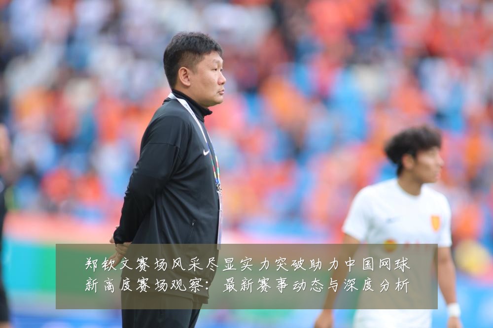 郑钦文赛场风采尽显实力突破助力中国网球新高度赛场观察:最新赛事动态与深度分析